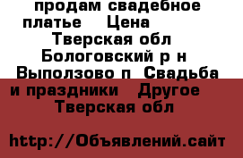 продам свадебное платье  › Цена ­ 8 000 - Тверская обл., Бологовский р-н, Выползово п. Свадьба и праздники » Другое   . Тверская обл.